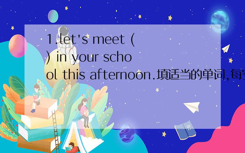 1.let's meet () in your school this afternoon.填适当的单词,每空一词then we can （）to the playground to play basketball