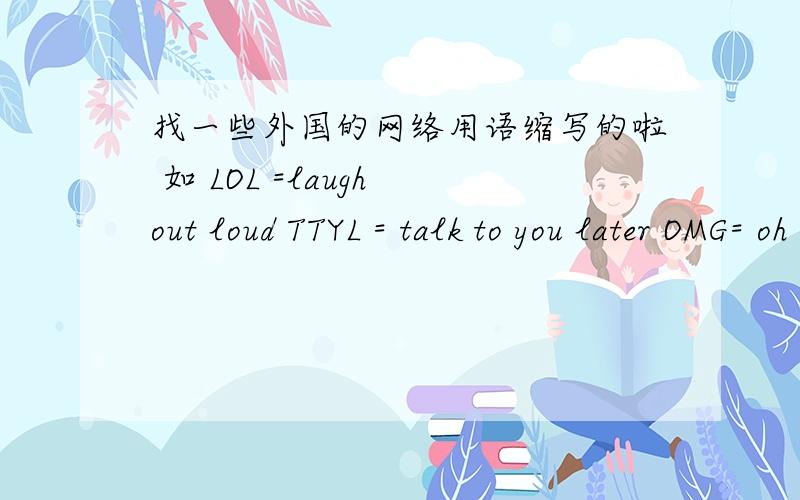 找一些外国的网络用语缩写的啦 如 LOL =laugh out loud TTYL = talk to you later OMG= oh my god 之类的越多越好.常用的!