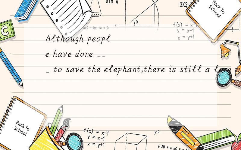 Although people have done ___ to save the elephant,there is still a long way ___.不好意思,空格处选项为1：A everything B nothing C anything D something 2：A to save B to go C to think D to find