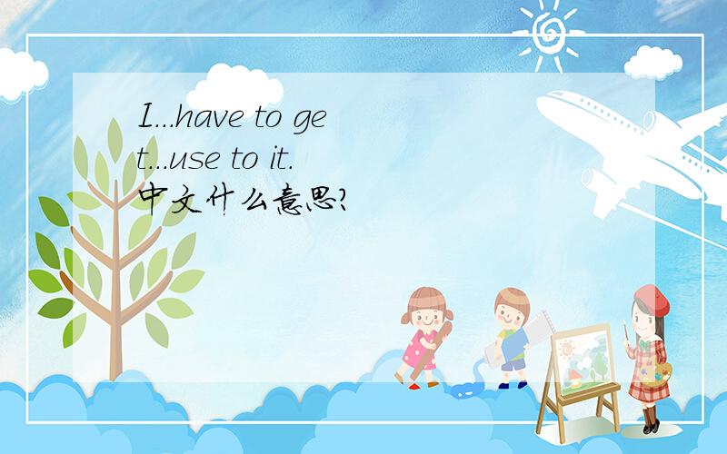 I...have to get...use to it.中文什么意思?