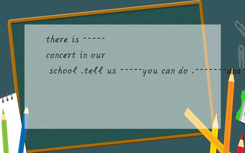 there is -----concert in our school .tell us -----you can do .-------and-------soon!每个空格填一个单词【初一的】谁会?马上就要!