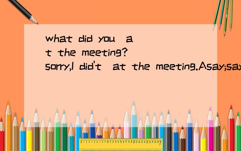 what did you_at the meeting?sorry,I did't_at the meeting.Asay;say B.speak;speak C.say;speak D.speakD.speak;say