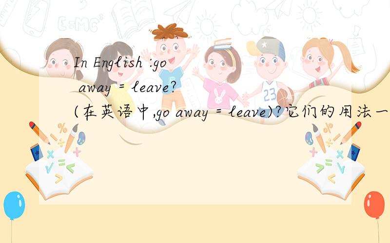 In English :go away = leave?(在英语中,go away = leave)?它们的用法一样吗?我认为似乎一样列,但是又不敢确定 意思都是离开呢