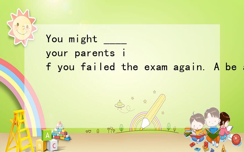 You might ____your parents if you failed the exam again. A be annoyed by B annoyYou might ____your parents if you failed the exam again.A be annoyed byB annoy到底是哪个呢 我们老师说是B 不懂.