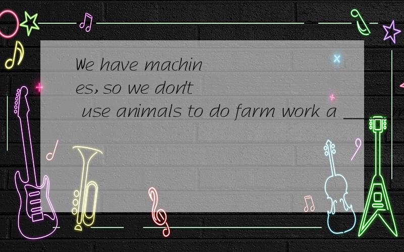 We have machines,so we don't use animals to do farm work a _____more