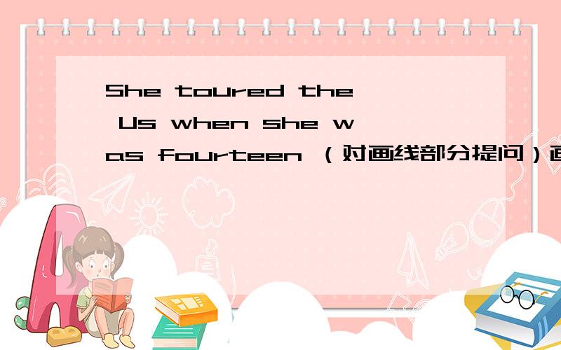 She toured the Us when she was fourteen （对画线部分提问）画线为when she was fourteen 提问：_ _ she tour the US
