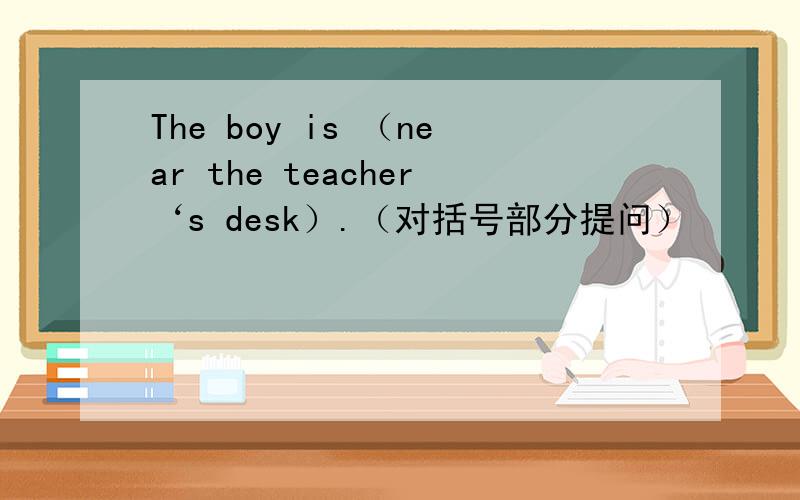The boy is （near the teacher‘s desk）.（对括号部分提问）