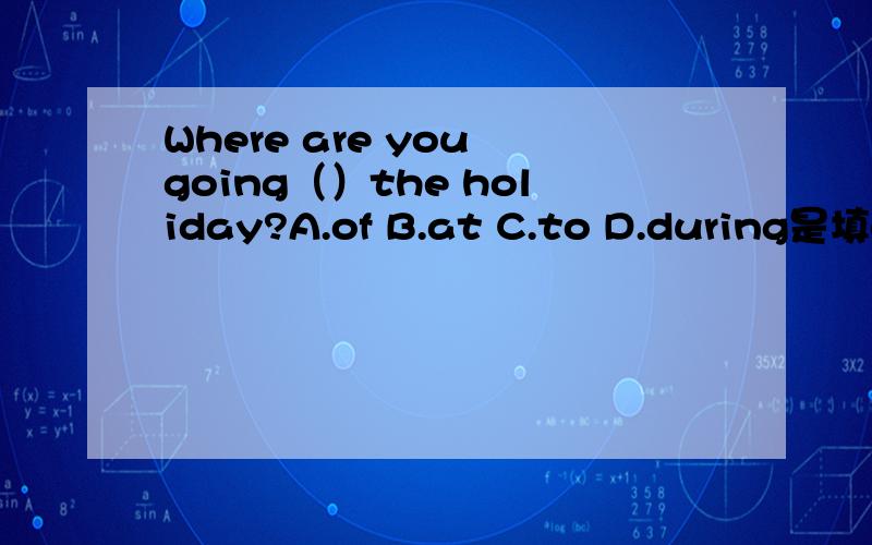 Where are you going（）the holiday?A.of B.at C.to D.during是填on吗?这题考点是什么?句型是什么?是“sb.go to sp.很希望搞清楚此题!