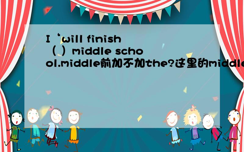 I‘will finish （ ）middle school.middle前加不加the?这里的middle school指的是什么意思啊,是不是中学课程的意思?