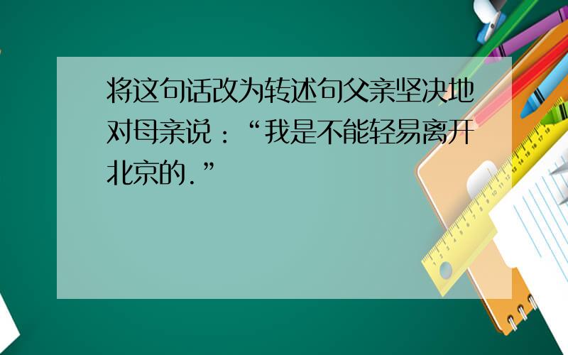 将这句话改为转述句父亲坚决地对母亲说：“我是不能轻易离开北京的.”