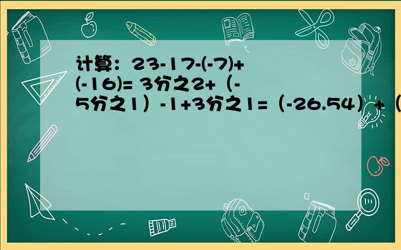 计算：23-17-(-7)+(-16)= 3分之2+（-5分之1）-1+3分之1=（-26.54）+（-6.4）-18.54+6.4 = （-4又8分之7）-（-5又2分之1）+（-4又4分之1）-3又8分之1=