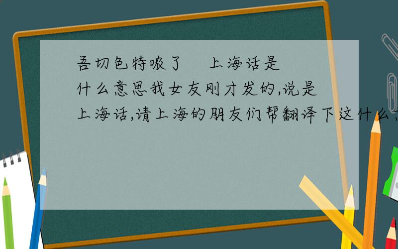 吾切色特哝了    上海话是什么意思我女友刚才发的,说是上海话,请上海的朋友们帮翻译下这什么意思,谢谢.