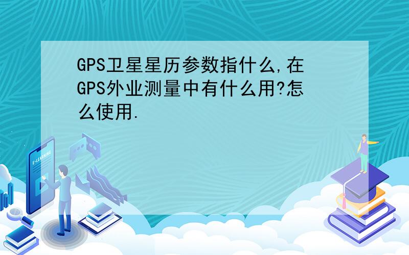 GPS卫星星历参数指什么,在GPS外业测量中有什么用?怎么使用.