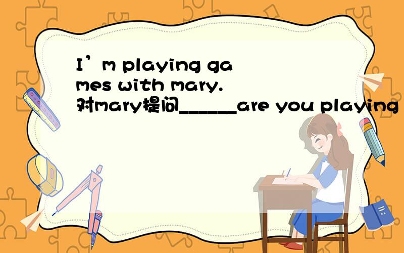 I’m playing games with mary.对mary提问______are you playing games _____?