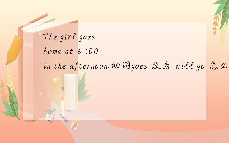 The girl goes home at 6 :00 in the afternoon,动词goes 改为 will go 怎么样