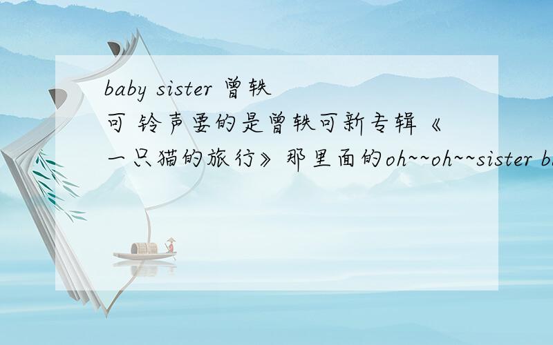 baby sister 曾轶可 铃声要的是曾轶可新专辑《一只猫的旅行》那里面的oh~~oh~~sister babysister oh~~ oh~~sister babysister oh~~ oh~~sister babysister oh~~ oh~~sister babysister 这段.739130499@qq.com