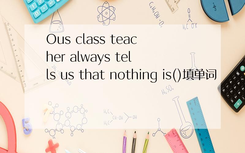 Ous class teacher always tells us that nothing is()填单词