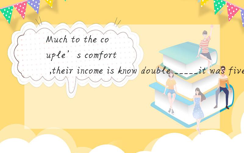 Much to the couple’s comfort ,their income is know double _____it was five years ago请问为什么?