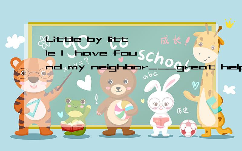 Little by little I  have found my neighbor___great help to my work.这里需要填个介词,用什么,为什么?