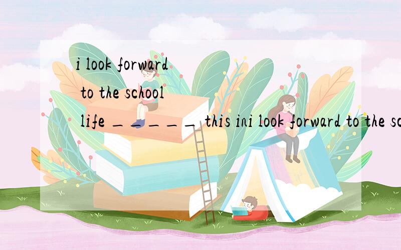 i look forward to the school life _____ this ini look forward to the school life _____ this in the future.