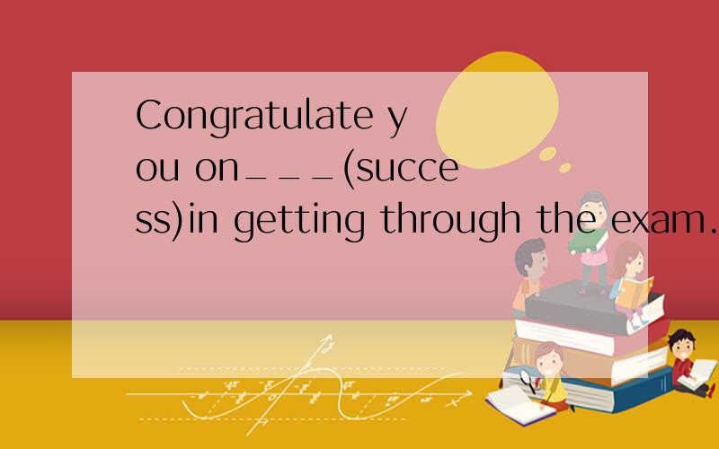 Congratulate you on___(success)in getting through the exam.