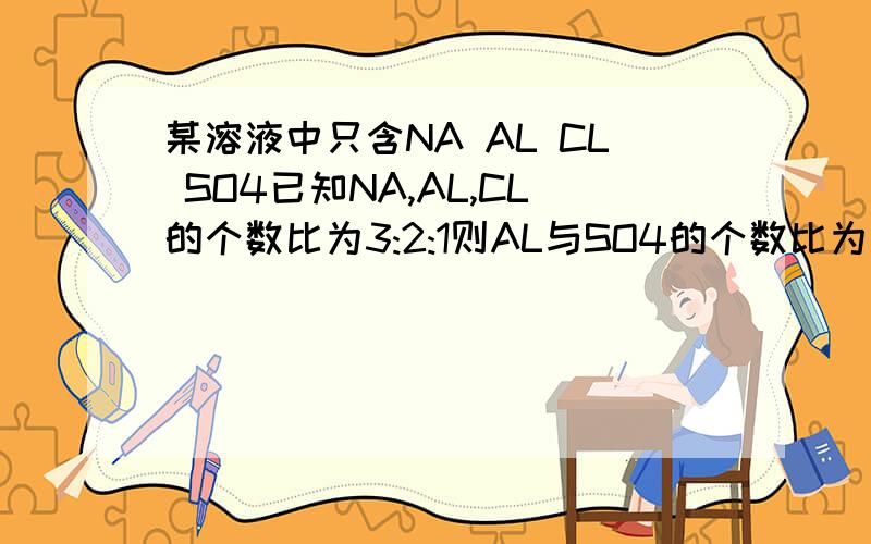 某溶液中只含NA AL CL SO4已知NA,AL,CL的个数比为3:2:1则AL与SO4的个数比为多少