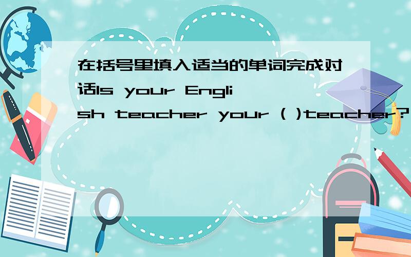在括号里填入适当的单词完成对话Is your English teacher your ( )teacher?