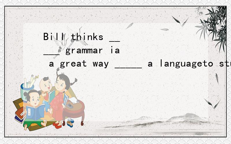 Bill thinks _____ grammar ia a great way _____ a languageto study ,to learn studyin,learning studying,to learn to study,learning为什么选C