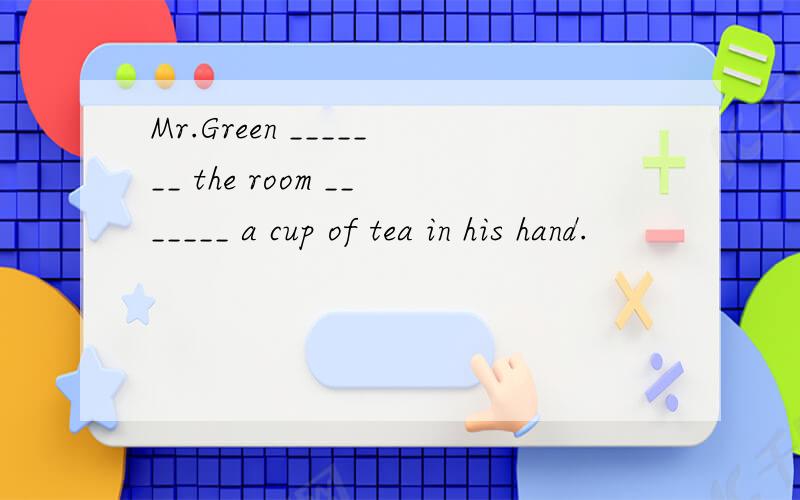 Mr.Green _______ the room _______ a cup of tea in his hand.
