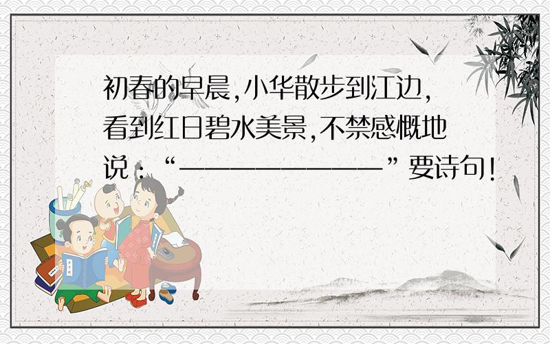 初春的早晨,小华散步到江边,看到红日碧水美景,不禁感慨地说：“————————”要诗句!
