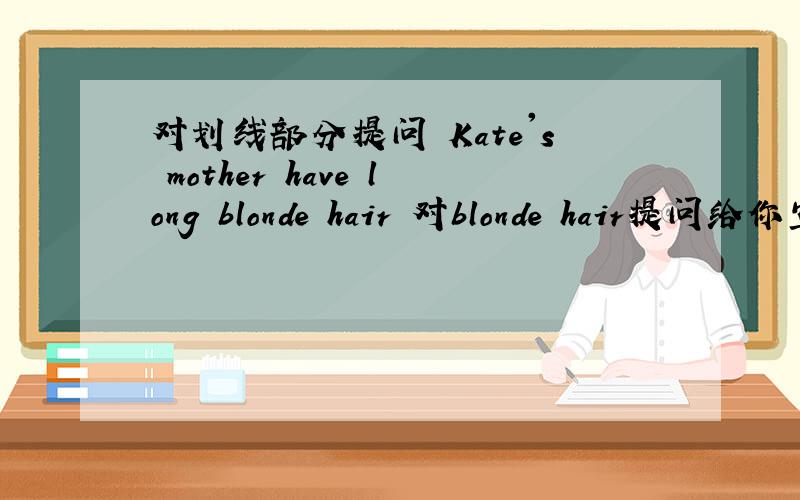 对划线部分提问 Kate's mother have long blonde hair 对blonde hair提问给你空了,是这样的 ------- Kate's mother -------- 每空一词