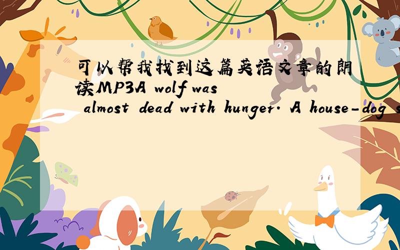 可以帮我找到这篇英语文章的朗读MP3A wolf was almost dead with hunger. A house-dog saw him, and asked, 