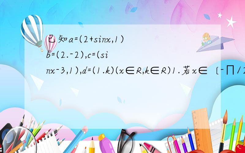 已知a=(2+sinx,1)b=(2.-2),c=(sinx-3,1),d=(1.k)(x∈R,k∈R)1.若x∈〔-∏/2,∏/2〕,且a‖(b+c)求x的值.2.是否存在k和x使(a+d)⊥(b+c)?若存在,求出k的取值范围;若不存在,请说明理由.