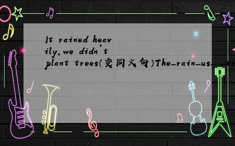 It rained heavily,we didn't plant trees（变同义句）The_rain_us_ _trees.