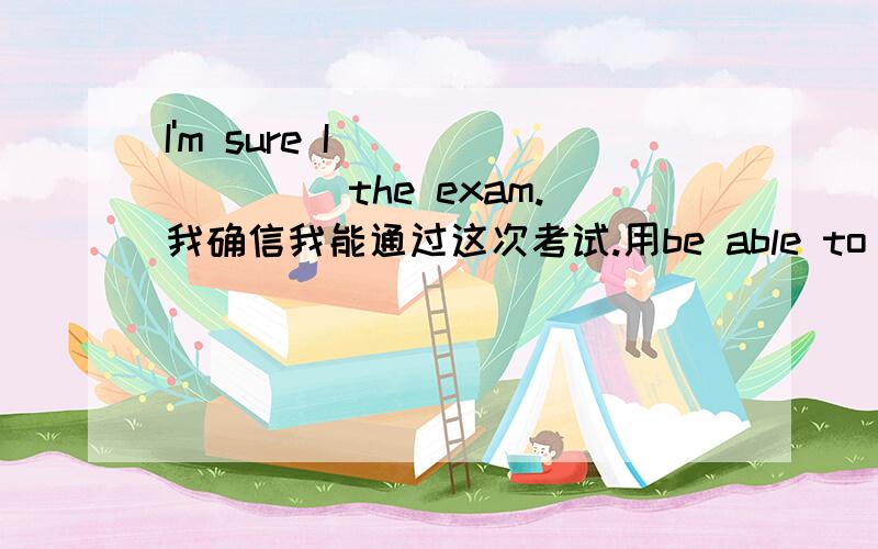 I'm sure I（）（）（）（） the exam.我确信我能通过这次考试.用be able to do sth仿写