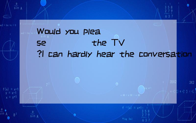 Would you please ____ the TV?I can hardly hear the conversation between the two speakers.A.turn on B.turn up C.turn off D.turn down