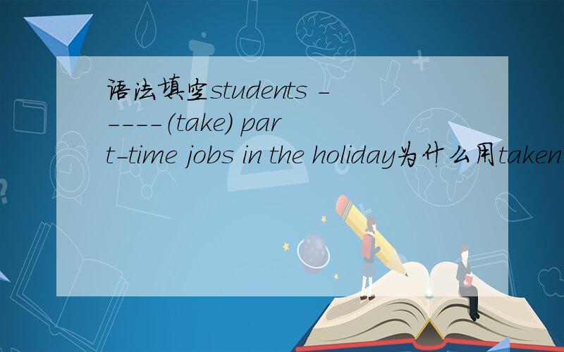 语法填空students -----（take） part-time jobs in the holiday为什么用taken