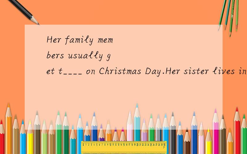 Her family members usually get t____ on Christmas Day.Her sister lives in another city far away,soshe