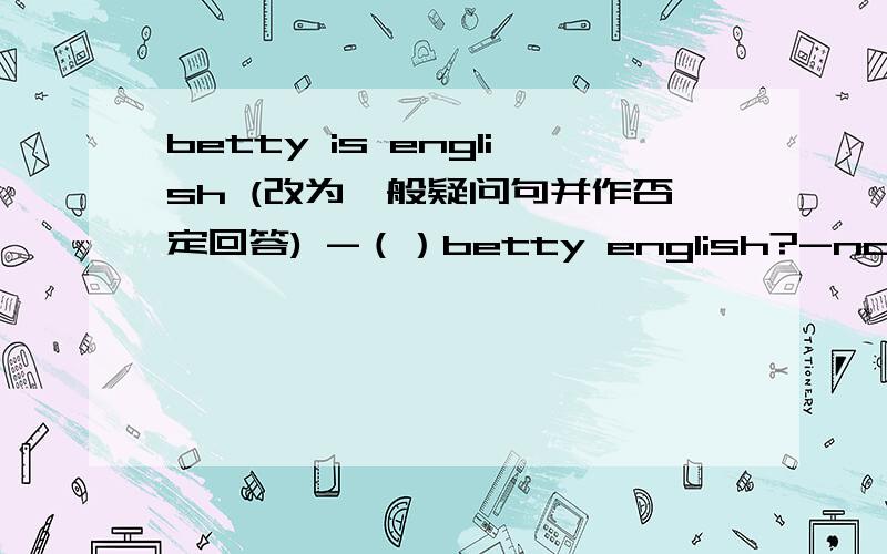 betty is english (改为一般疑问句并作否定回答) -（）betty english?-no,（） （）