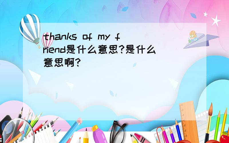 thanks of my friend是什么意思?是什么意思啊?