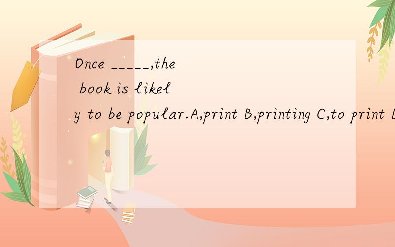 Once _____,the book is likely to be popular.A,print B,printing C,to print D,printed