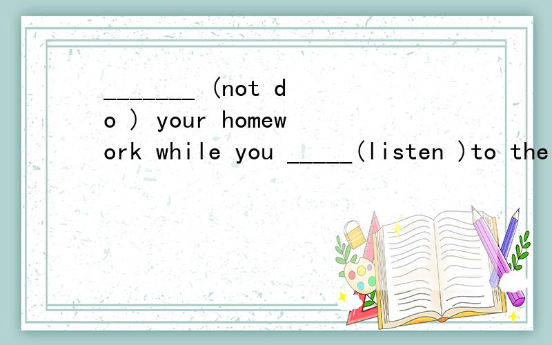 _______ (not do ) your homework while you _____(listen )to the radio