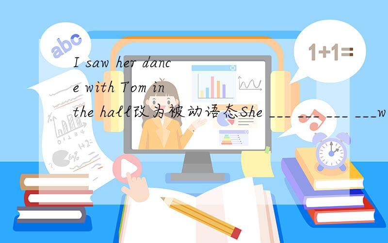 I saw her dance with Tom in the hall改为被动语态She ___ ___ ___ ___with Tom in the hallEnglish is widely spoke in the world变主动语态People ___ English ___ in the world