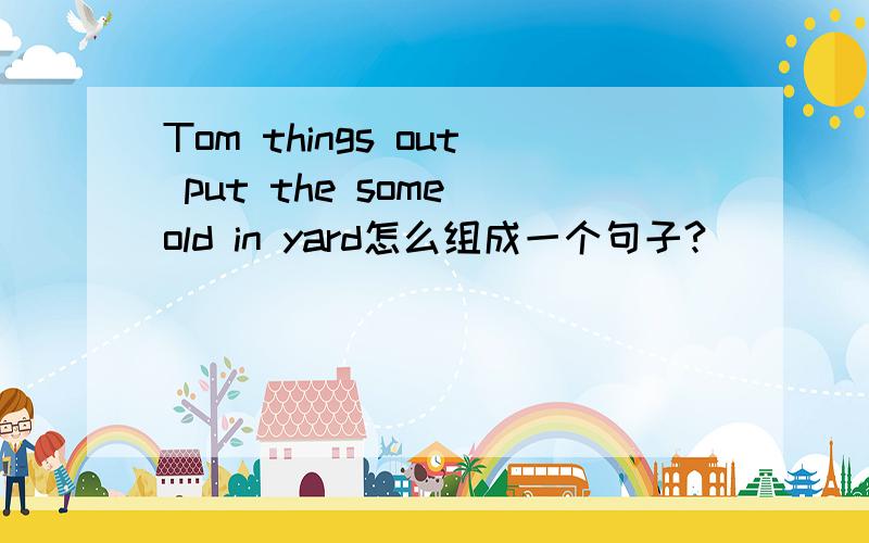 Tom things out put the some old in yard怎么组成一个句子?