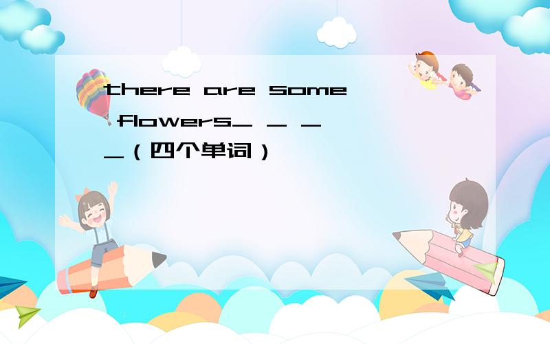 there are some flowers_ _ _ _（四个单词）