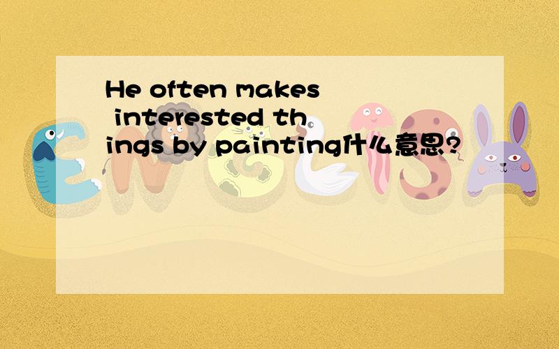 He often makes interested things by painting什么意思?