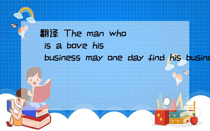 翻译 The man who is a bove his business may one day find his business above him
