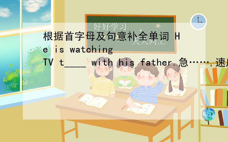 根据首字母及句意补全单词 He is watching TV t____ with his father.急……,速度越快越好,