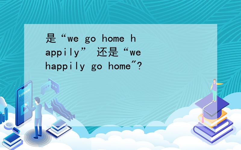 是“we go home happily” 还是“we happily go home