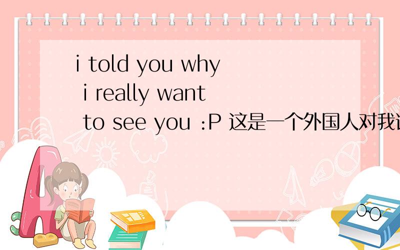 i told you why i really want to see you :P 这是一个外国人对我说的,P 令我费解的是,最后一个字母P